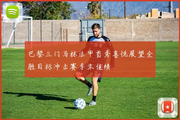 巴黎三门马林法甲首秀喜悦展望全胜目标冲击赛季末佳绩