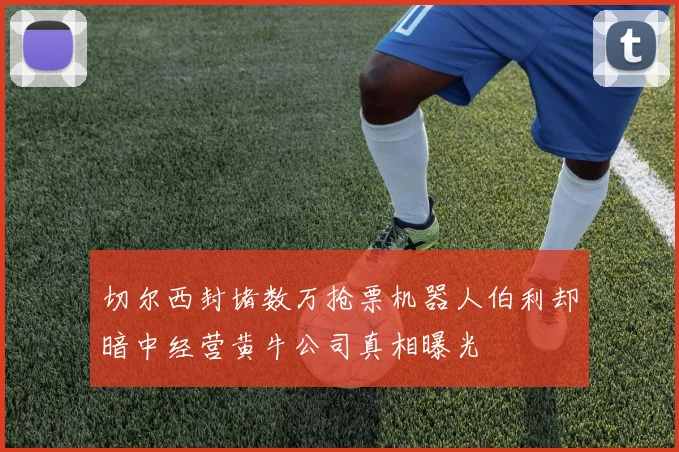 切尔西封堵数万抢票机器人伯利却暗中经营黄牛公司真相曝光