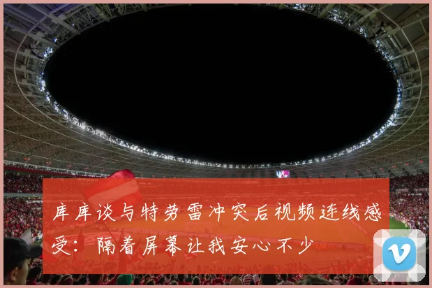 库库谈与特劳雷冲突后视频连线感受：隔着屏幕让我安心不少