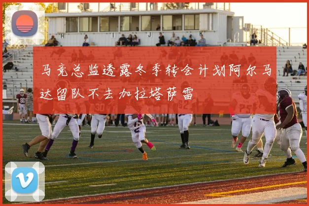 马竞总监透露冬季转会计划阿尔马达留队不去加拉塔萨雷