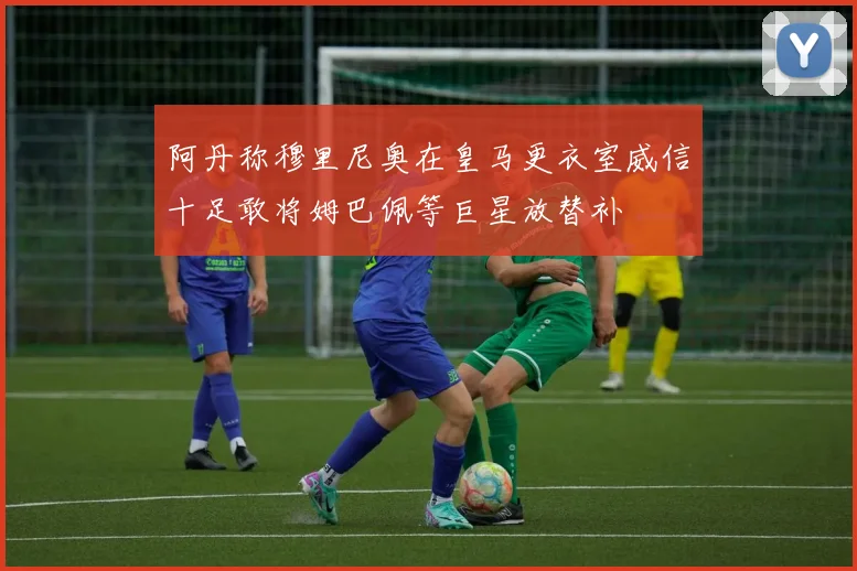 阿丹称穆里尼奥在皇马更衣室威信十足敢将姆巴佩等巨星放替补