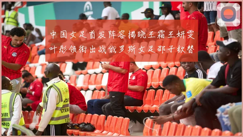 中国女足首发阵容揭晓王霜王妍雯叶彤领衔出战俄罗斯女足邵子钦替补待命