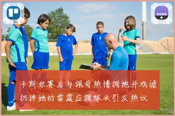 卡斯尔赛后与佩奇热情拥抱并戏谑扔掉她的雷霆应援球衣引发热议