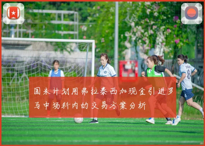 国米计划用弗拉泰西加现金引进罗马中场科内的交易方案分析