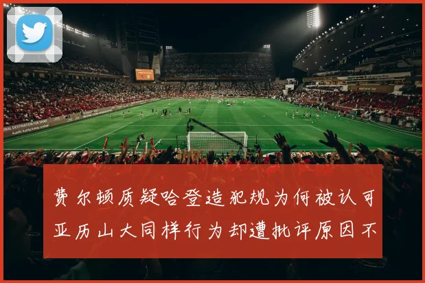 费尔顿质疑哈登造犯规为何被认可亚历山大同样行为却遭批评原因不明