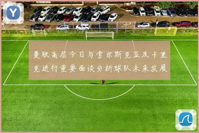 曼联高层今日与索尔斯克亚及卡里克进行重要面谈分析球队未来发展方向